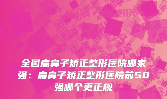 全国扁鼻子矫正整形医院哪家强：扁鼻子矫正整形医院前50强哪个更正规