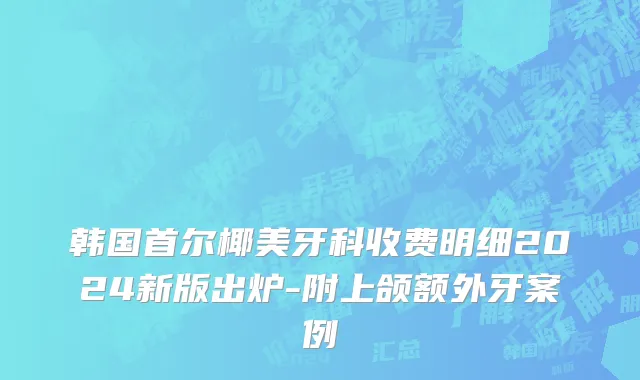 韩国首尔椰美牙科收费明细2024新版出炉-附上颌额外牙案例
