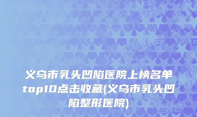 义乌市乳头凹陷医院上榜名单top10点击收藏(义乌市乳头凹陷整形医院)