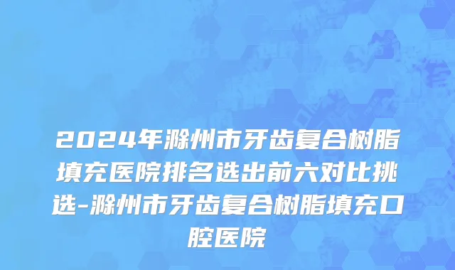 2024年滁州市牙齿复合树脂填充医院排名选出前六对比挑选-滁州市牙齿复合树脂填充口腔医院
