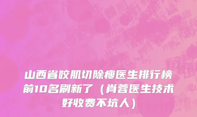 山西省咬肌切除瘦医生排行榜前10名刷新了（肖蓉医生技术好收费不坑人）