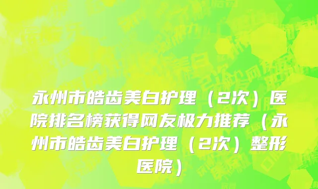 永州市皓齿美白护理（2次）医院排名榜获得网友极力推荐（永州市皓齿美白护理（2次）整形医院）