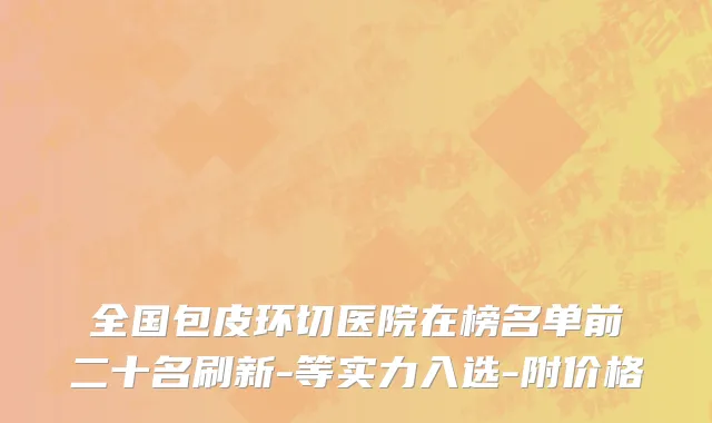 全国包皮环切医院在榜名单前二十名刷新-等实力入选-附价格