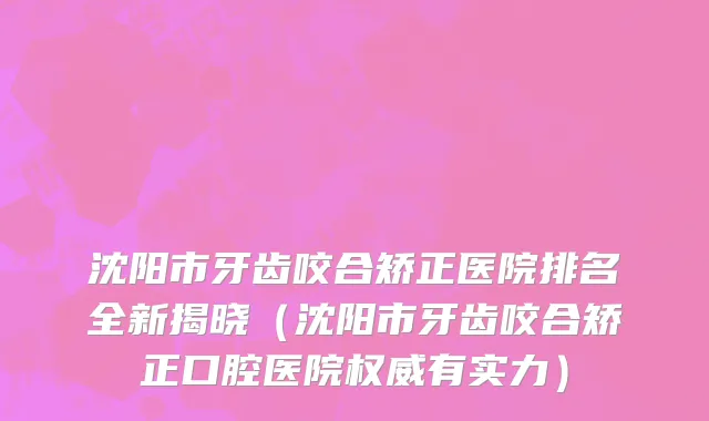 沈阳市牙齿咬合矫正医院排名全新揭晓（沈阳市牙齿咬合矫正口腔医院权威有实力）