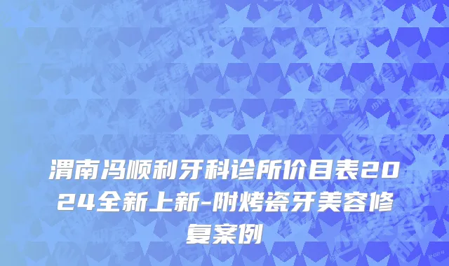 渭南冯顺利牙科诊所价目表2024全新上新-附烤瓷牙美容修复案例