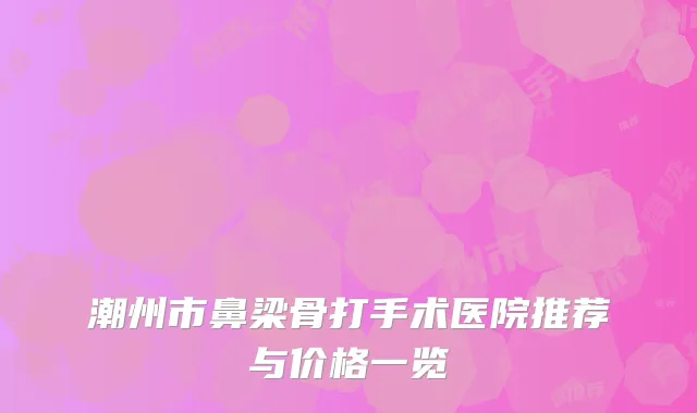 潮州市鼻梁骨打手术医院推荐与价格一览