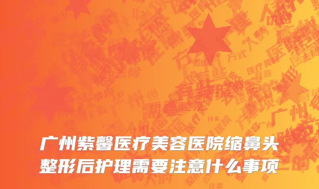 广州紫馨医疗美容医院缩鼻头整形后护理需要注意什么事项