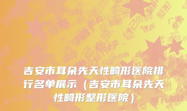 吉安市耳朵先天性畸形医院排行名单展示（吉安市耳朵先天性畸形整形医院）