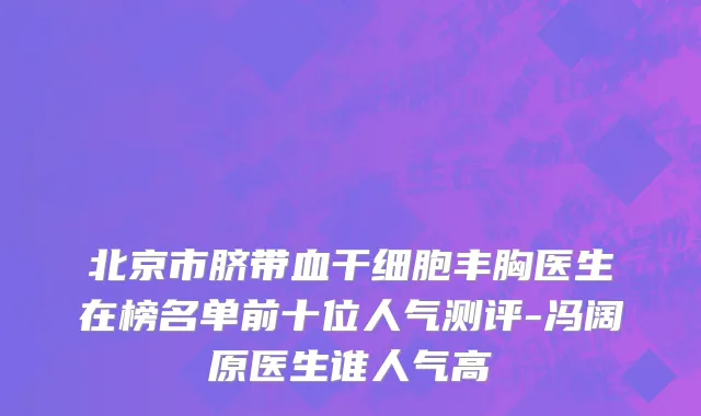 北京市脐带血干细胞丰胸医生在榜名单前十位人气测评-冯阔原医生谁人气高