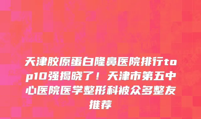 天津胶原蛋白隆鼻医院排行top10强揭晓了!天津市第五中心医院医学整形科被众多整友推荐