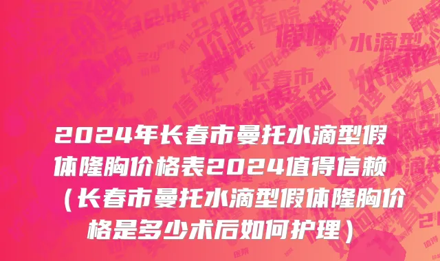 2024年长春市曼托水滴型假体隆胸价格表2024值得信赖（长春市曼托水滴型假体隆胸价格是多少术后如何护理）