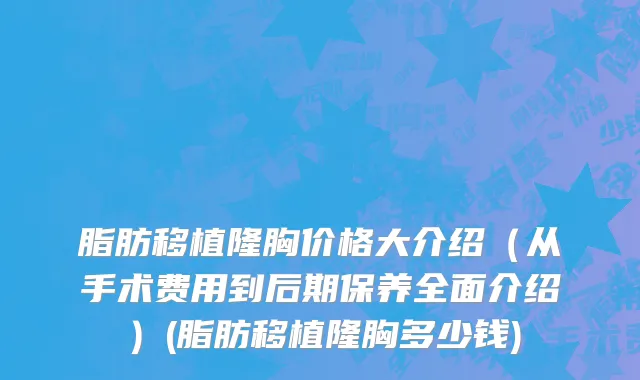 脂肪移植隆胸价格大介绍（从手术费用到后期保养全面介绍）(脂肪移植隆胸多少钱)