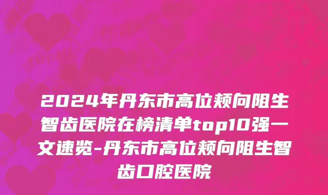 2024年丹东市高位颊向阻生智齿医院在榜清单top10强一文速览-丹东市高位颊向阻生智齿口腔医院