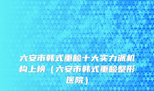 六安市韩式重睑十大实力派机构上榜（六安市韩式重睑整形医院）
