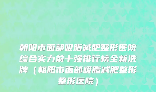 朝阳市面部吸脂减肥整形医院综合实力前十强排行榜全新洗牌（朝阳市面部吸脂减肥整形整形医院）