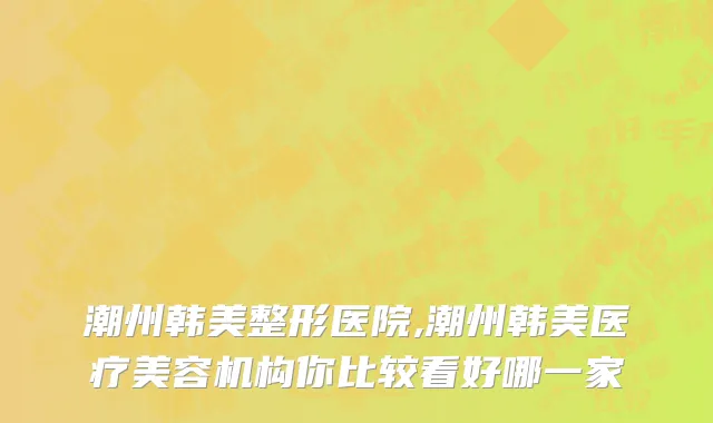 潮州韩美整形医院,潮州韩美医疗美容机构你比较看好哪一家