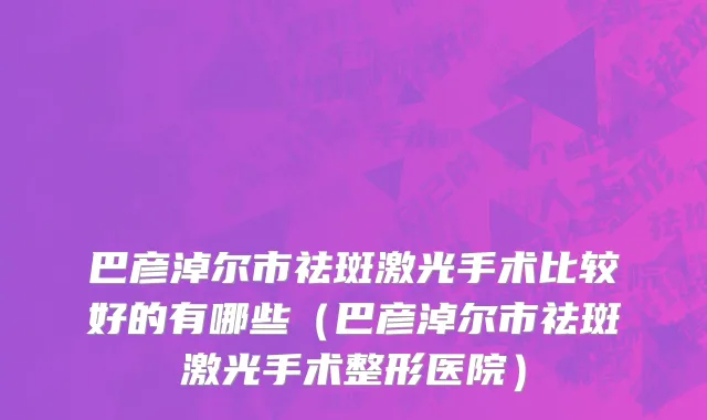 巴彦淖尔市祛斑激光手术比较好的有哪些（巴彦淖尔市祛斑激光手术整形医院）