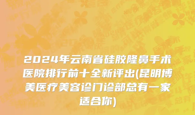 2024年云南省硅胶隆鼻手术医院排行前十全新评出(昆明博美医疗美容诊门诊部总有一家适合你)