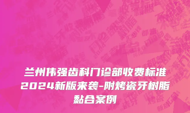 兰州伟强齿科门诊部收费标准2024新版来袭-附烤瓷牙树脂黏合案例
