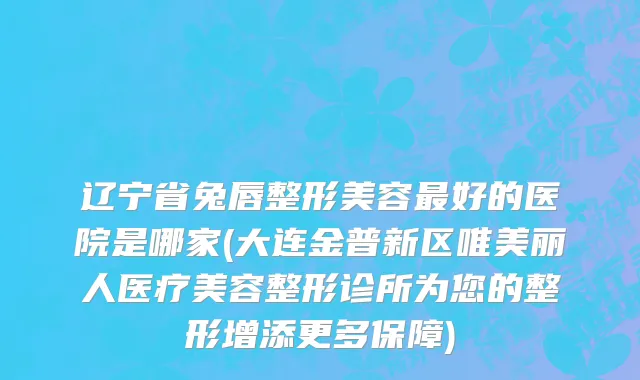 辽宁省兔唇整形美容最好的医院是哪家(大连金普新区唯美丽人医疗美容整形诊所为您的整形增添更多保障)