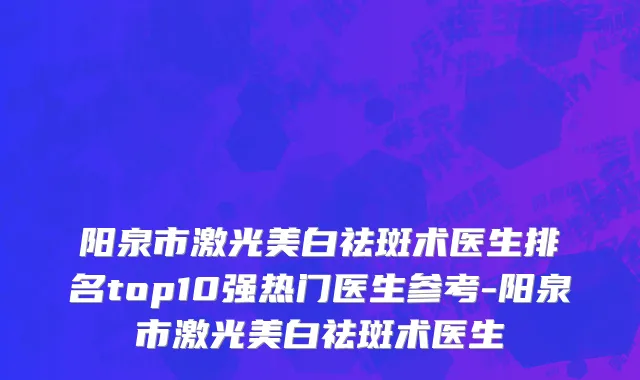 阳泉市激光美白祛斑术医生排名top10强热门医生参考-阳泉市激光美白祛斑术医生