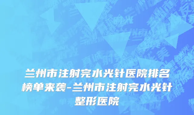 兰州市注射完水光针医院排名榜单来袭-兰州市注射完水光针整形医院