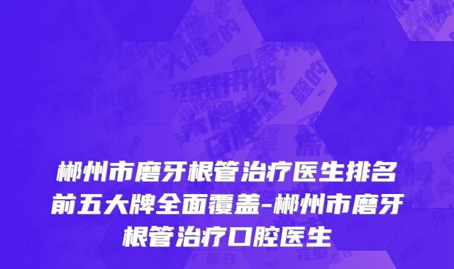 郴州市磨牙根管治疗医生排名前五大牌全面覆盖-郴州市磨牙根管治疗口腔医生
