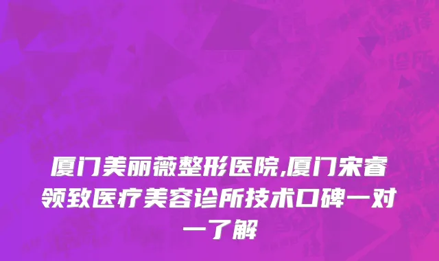 厦门美丽薇整形医院,厦门宋睿领致医疗美容诊所技术口碑一对一了解