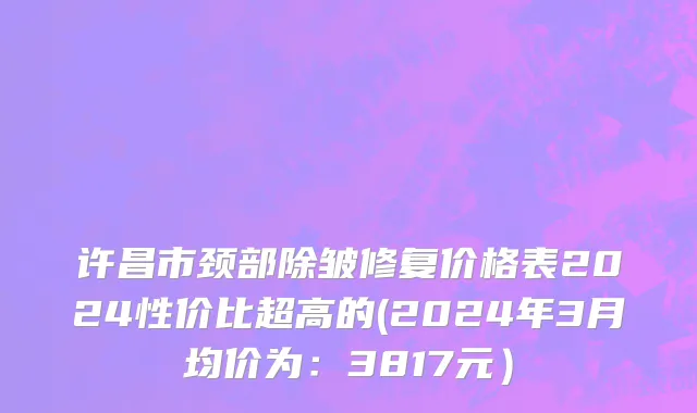 许昌市颈部除皱修复价格表2024性价比超高的(2024年3月均价为：3817元）