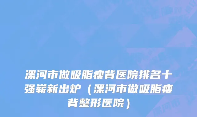 漯河市做吸脂瘦背医院排名十强崭新出炉（漯河市做吸脂瘦背整形医院）