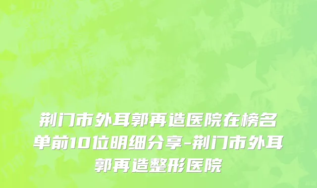 荆门市外耳郭再造医院在榜名单前10位明细分享-荆门市外耳郭再造整形医院