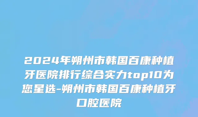 2024年朔州市韩国百康种植牙医院排行综合实力top10为您星选-朔州市韩国百康种植牙口腔医院