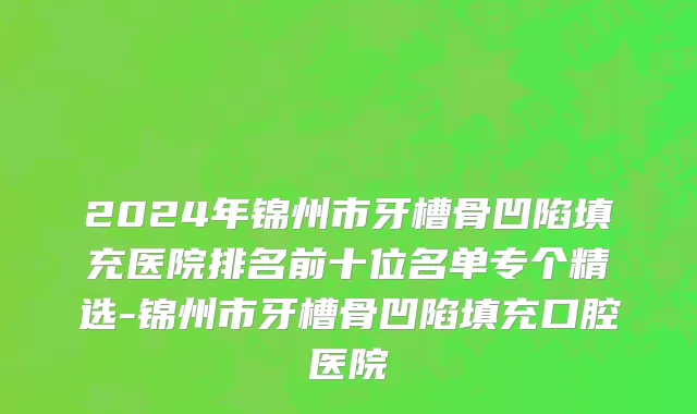 2024年锦州市牙槽骨凹陷填充医院排名前十位名单专个精选-锦州市牙槽骨凹陷填充口腔医院