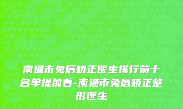 南通市兔唇矫正医生排行前十名单提前看-南通市兔唇矫正整形医生