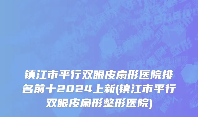 镇江市平行双眼皮扇形医院排名前十2024上新(镇江市平行双眼皮扇形整形医院)