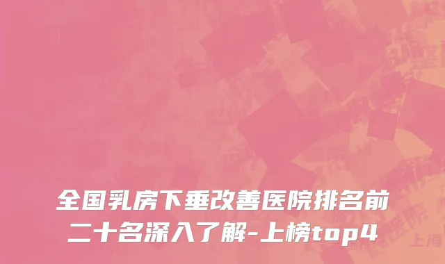 全国乳房下垂改善医院排名前二十名深入了解-上榜top4