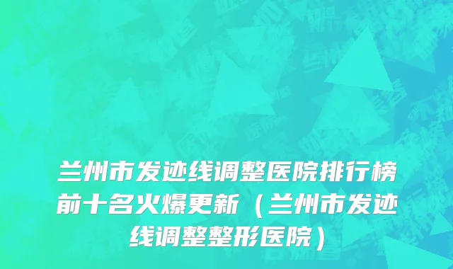 兰州市发迹线调整医院排行榜前十名火爆更新（兰州市发迹线调整整形医院）