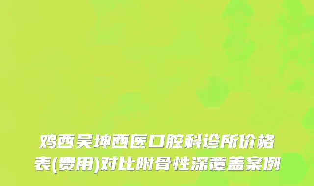 鸡西吴坤西医口腔科诊所价格表(费用)对比附骨性深覆盖案例