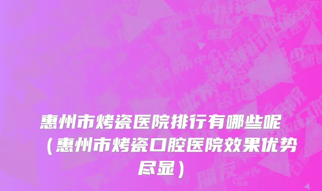 惠州市烤瓷医院排行有哪些呢（惠州市烤瓷口腔医院效果优势尽显）