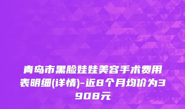 青岛市黑脸娃娃美容手术费用表明细(详情)-近8个月均价为3908元