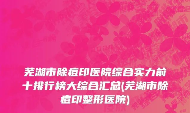 芜湖市除痘印医院综合实力前十排行榜大综合汇总(芜湖市除痘印整形医院)