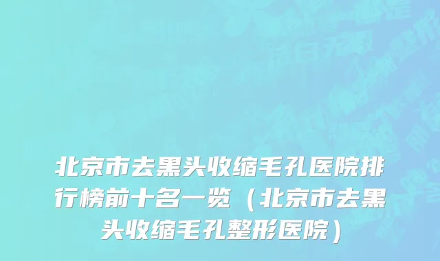 北京市去黑头收缩毛孔医院排行榜前十名一览（北京市去黑头收缩毛孔整形医院）