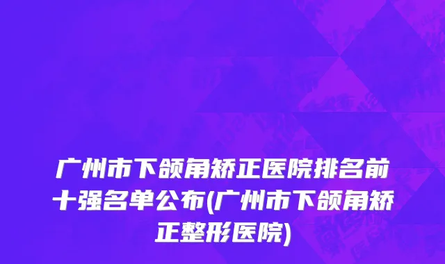 广州市下颌角矫正医院排名前十强名单公布(广州市下颌角矫正整形医院)