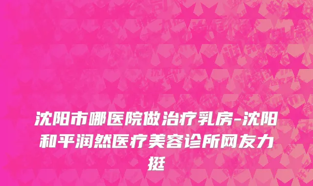 沈阳市哪医院做治疗乳房-沈阳和平润然医疗美容诊所网友力挺