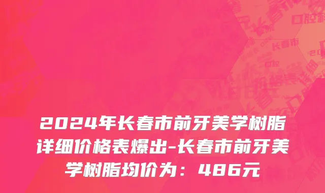 2024年长春市前牙美学树脂详细价格表爆出-长春市前牙美学树脂均价为：486元