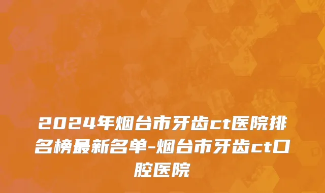 2024年烟台市牙齿ct医院排名榜最新名单-烟台市牙齿ct口腔医院