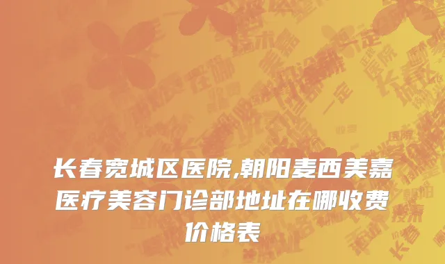 长春宽城区医院,朝阳麦西美嘉医疗美容门诊部地址在哪收费价格表