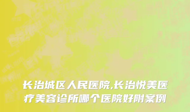 长治城区人民医院,长治悦美医疗美容诊所哪个医院好附案例