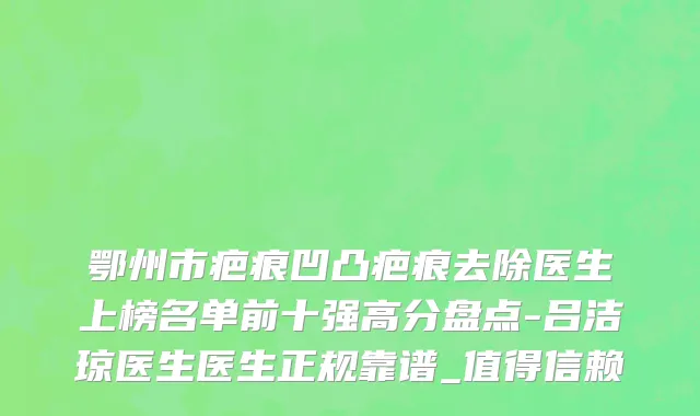 鄂州市疤痕凹凸疤痕去除医生上榜名单前十强高分盘点-吕洁琼医生医生正规靠谱_值得信赖