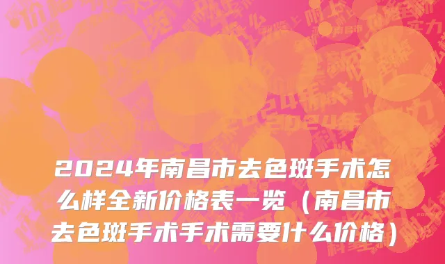 2024年南昌市去色斑手术怎么样全新价格表一览（南昌市去色斑手术手术需要什么价格）